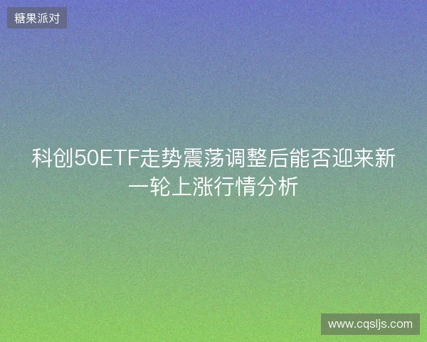 科创50ETF走势震荡调整后能否迎来新一轮上涨行情分析 科创50ETF走势震荡调整后能否迎来新一轮上涨行情分析